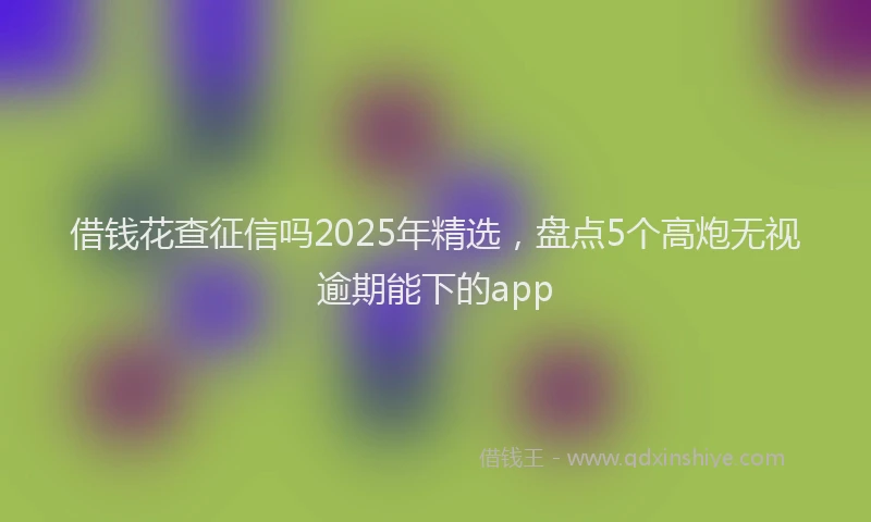 借钱花查征信吗2025年精选，盘点5个高炮无视逾期能下的app