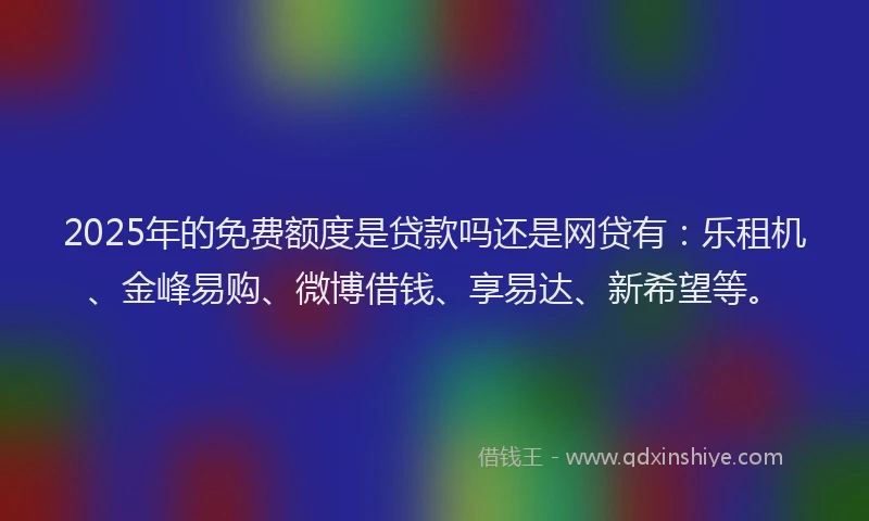 2025年的免费额度是贷款吗还是网贷有:乐租机、金峰易购、微博借钱、享易达、新希望等。