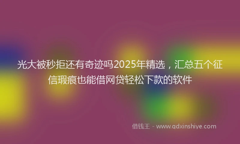 光大被秒拒还有奇迹吗2025年精选,汇总五个征信瑕疵也能借网贷轻松下款的软件