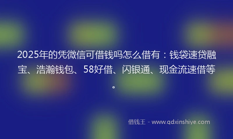 2025年的凭微信可借钱吗怎么借有：钱袋速贷融宝、浩瀚钱包、58好借、闪银通、现金流速借等。