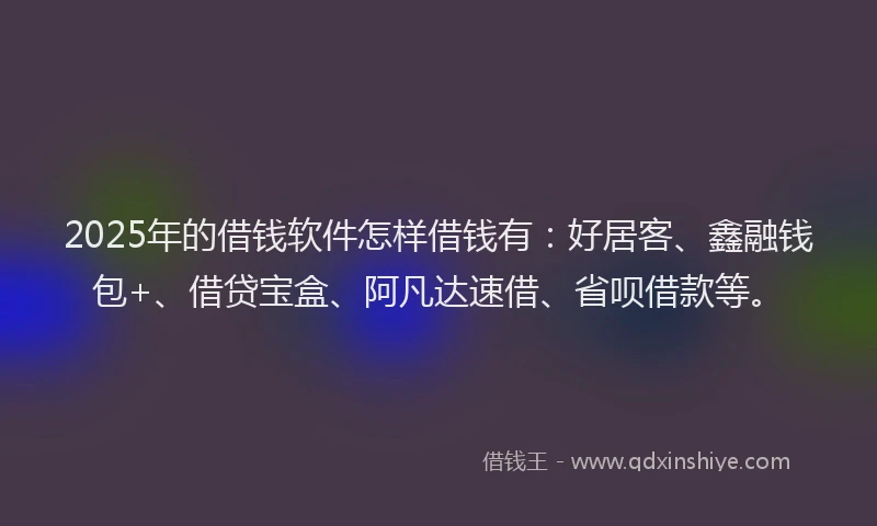 2025年的借钱软件怎样借钱有：好居客、鑫融钱包+、借贷宝盒、阿凡达速借、省呗借款等。