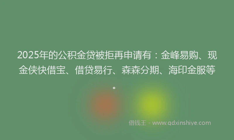2025年的公积金贷被拒再申请有：金峰易购、现金侠快借宝、借贷易行、森森分期、海印金服等。