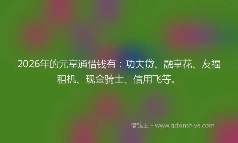 2026年的元享通借钱有:功夫贷、融享花、友福租机、现金骑士、信用飞等。