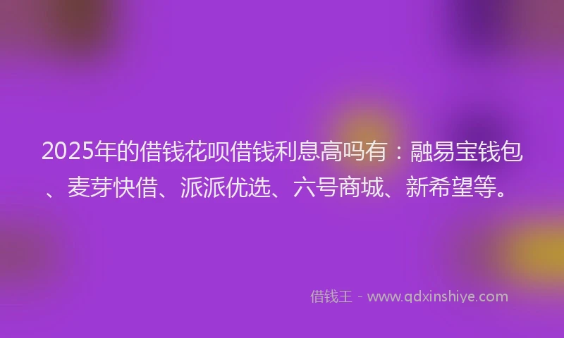 2025年的借钱花呗借钱利息高吗有：融易宝钱包、麦芽快借、派派优选、六号商城、新希望等。