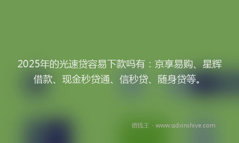2025年的光速贷容易下款吗有：京享易购、星辉借款、现金秒贷通、信秒贷、随身贷等。