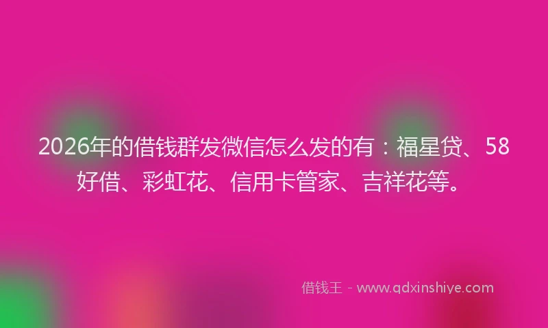 2026年的借钱群发微信怎么发的有：福星贷、58好借、彩虹花、信用卡管家、吉祥花等。