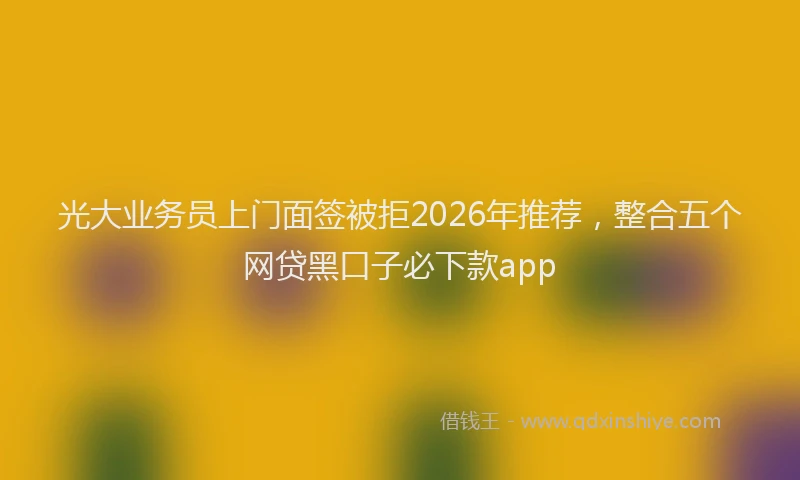 光大业务员上门面签被拒2026年推荐，整合五个网贷黑口子必下款app