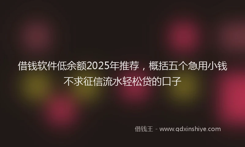 借钱软件低余额2025年推荐，概括五个急用小钱不求征信流水轻松贷的口子