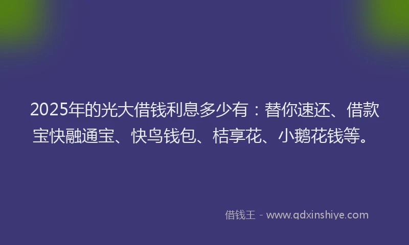 2025年的光大借钱利息多少有：替你速还、借款宝快融通宝、快鸟钱包、桔享花、小鹅花钱等。