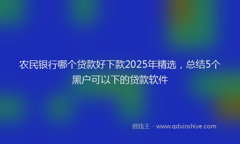 农民银行哪个贷款好下款2025年精选，总结5个黑户可以下的贷款软件