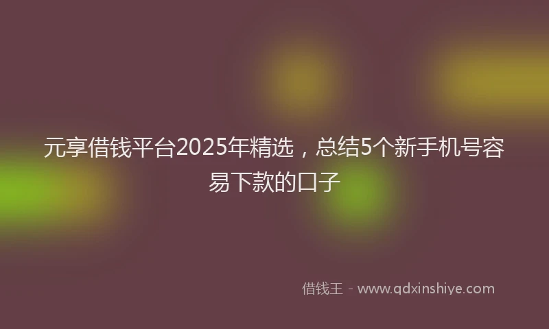 元享借钱平台2025年精选，总结5个新手机号容易下款的口子