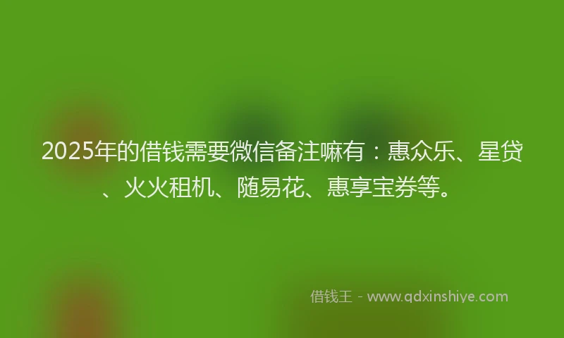 2025年的借钱需要微信备注嘛有:惠众乐、星贷、火火租机、随易花、惠享宝券等。