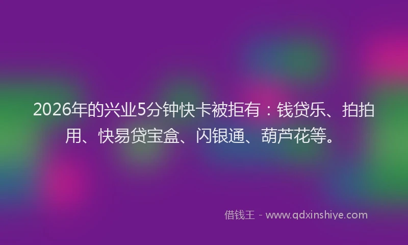 2026年的兴业5分钟快卡被拒有：钱贷乐、拍拍用、快易贷宝盒、闪银通、葫芦花等。