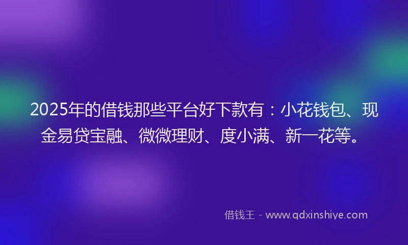 2025年的借钱那些平台好下款有：小花钱包、现金易贷宝融、微微理财、度小满、新一花等。
