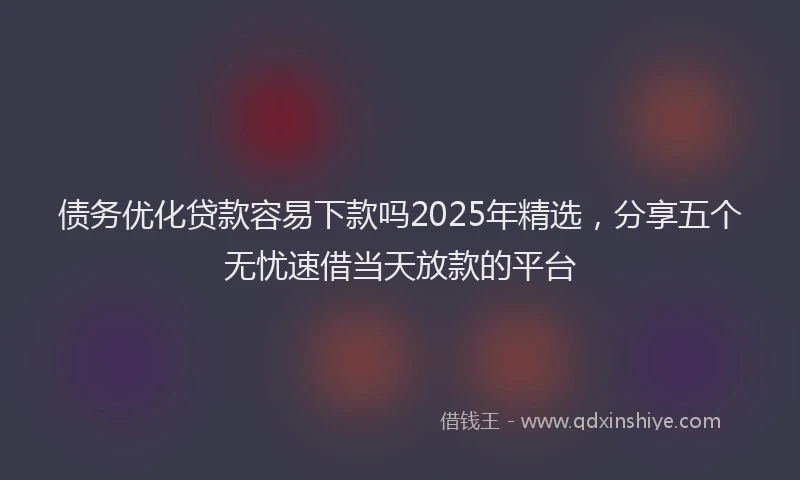 债务优化贷款容易下款吗2025年精选，分享五个无忧速借当天放款的平台