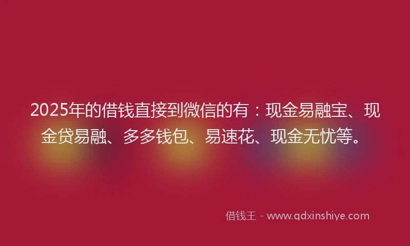 2025年的借钱直接到微信的有：现金易融宝、现金贷易融、多多钱包、易速花、现金无忧等。