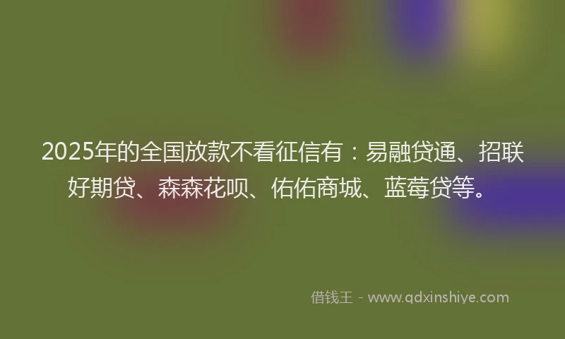2025年的全国放款不看征信有：易融贷通、招联好期贷、森森花呗、佑佑商城、蓝莓贷等。