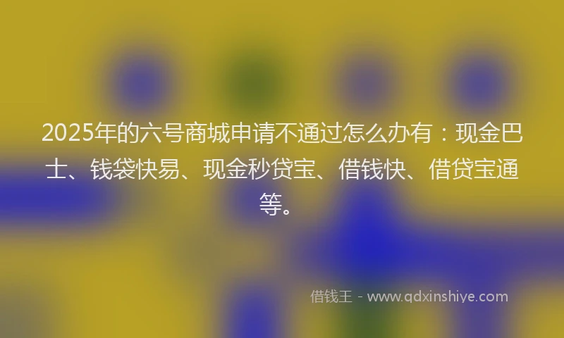 2025年的六号商城申请不通过怎么办有:现金巴士、钱袋快易、现金秒贷宝、借钱快、借贷宝通等。