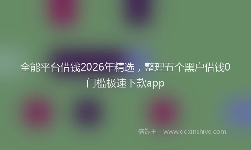全能平台借钱2026年精选，整理五个黑户借钱0门槛极速下款app