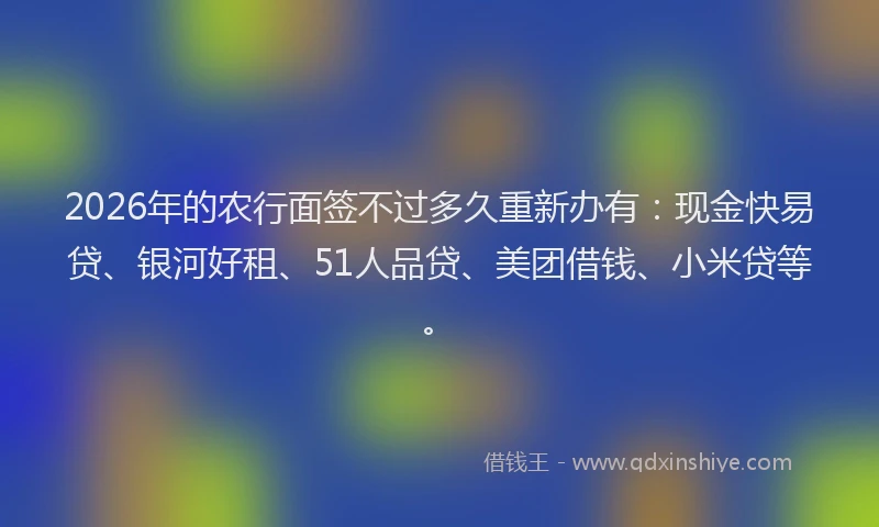 2026年的农行面签不过多久重新办有：现金快易贷、银河好租、51人品贷、美团借钱、小米贷等。