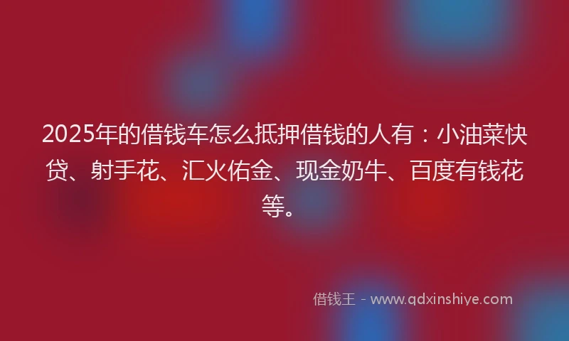 2025年的借钱车怎么抵押借钱的人有:小油菜快贷、射手花、汇火佑金、现金奶牛、百度有钱花等。