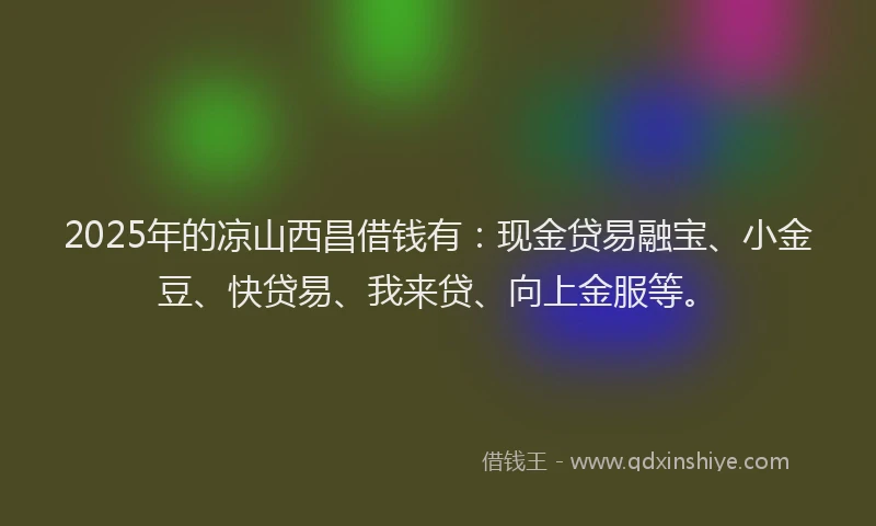 2025年的凉山西昌借钱有：现金贷易融宝、小金豆、快贷易、我来贷、向上金服等。