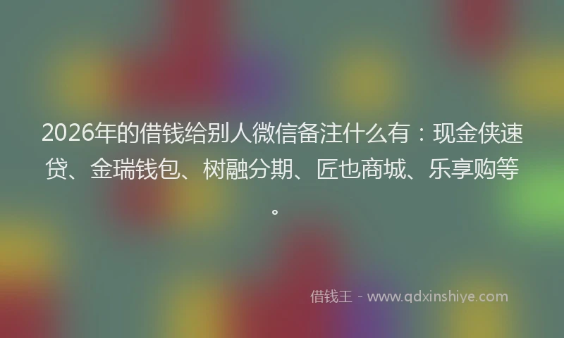 2026年的借钱给别人微信备注什么有:现金侠速贷、金瑞钱包、树融分期、匠也商城、乐享购等。