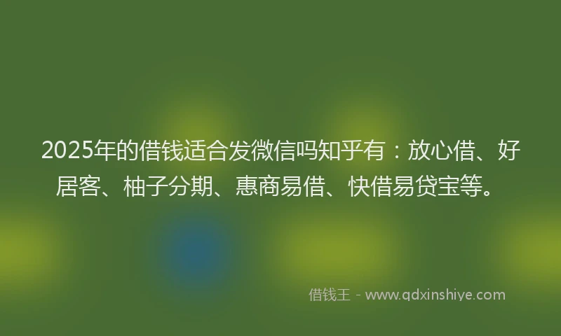 2025年的借钱适合发微信吗知乎有：放心借、好居客、柚子分期、惠商易借、快借易贷宝等。