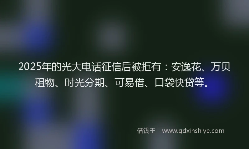 2025年的光大电话征信后被拒有：安逸花、万贝租物、时光分期、可易借、口袋快贷等。