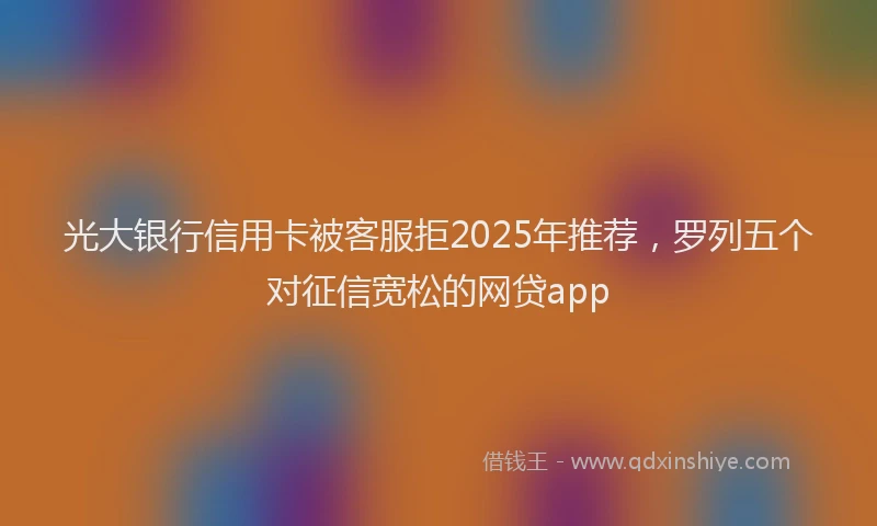 光大银行信用卡被客服拒2025年推荐，罗列五个对征信宽松的网贷app