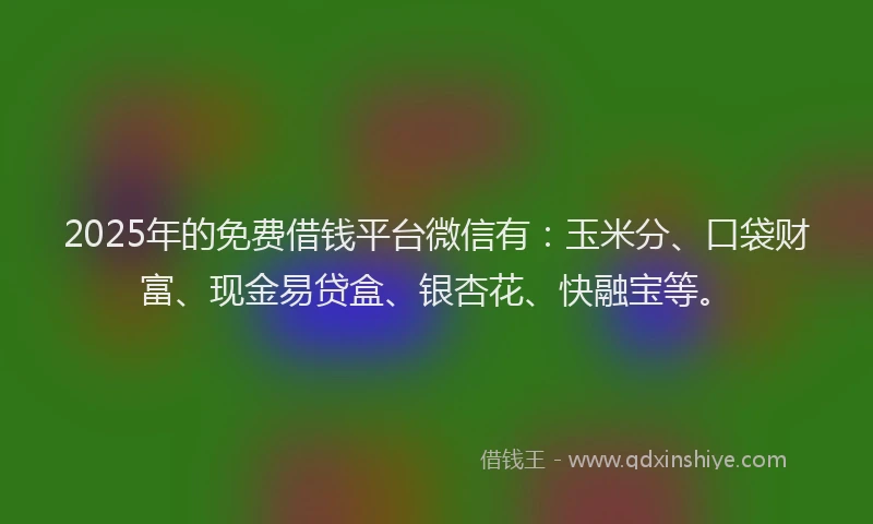 2025年的免费借钱平台微信有：玉米分、口袋财富、现金易贷盒、银杏花、快融宝等。