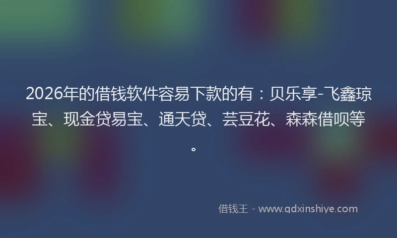 2026年的借钱软件容易下款的有：贝乐享-飞鑫琼宝、现金贷易宝、通天贷、芸豆花、森森借呗等。