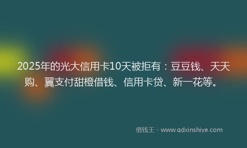 2025年的光大信用卡10天被拒有：豆豆钱、天天购、翼支付甜橙借钱、信用卡贷、新一花等。