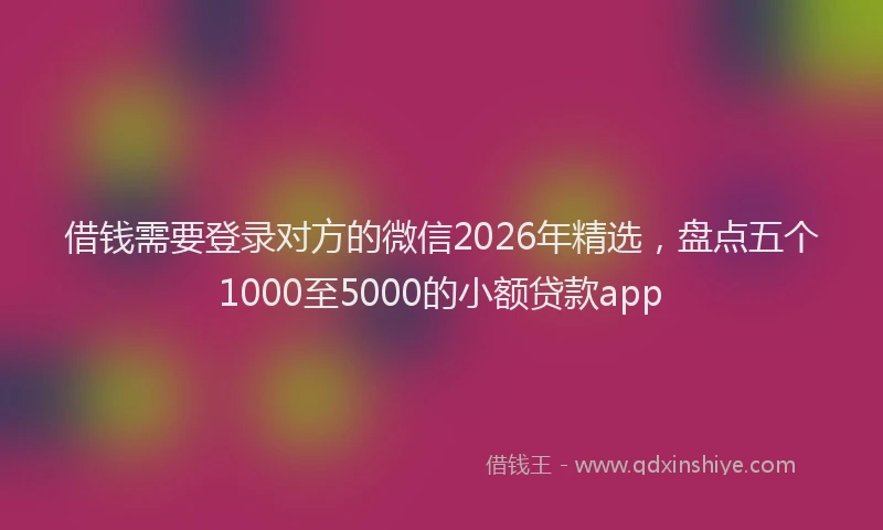 借钱需要登录对方的微信2026年精选，盘点五个1000至5000的小额贷款app