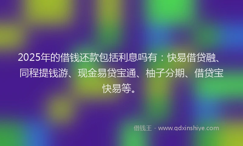 2025年的借钱还款包括利息吗有：快易借贷融、同程提钱游、现金易贷宝通、柚子分期、借贷宝快易等。