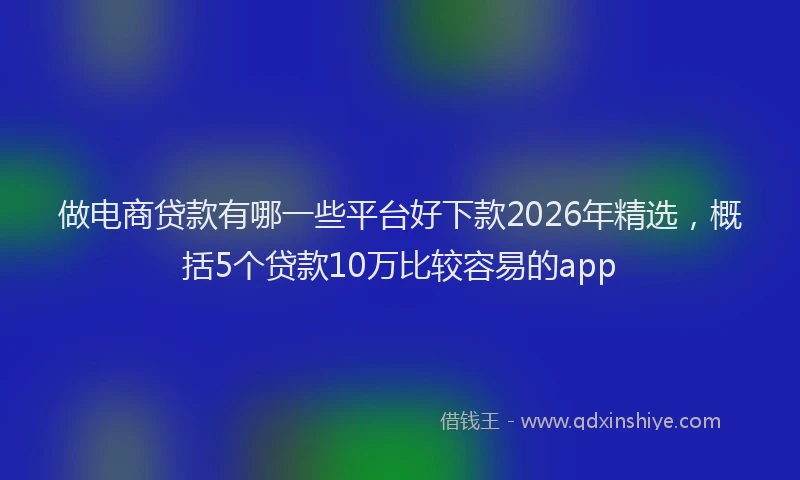 做电商贷款有哪一些平台好下款2026年精选，概括5个贷款10万比较容易的app
