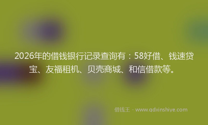2026年的借钱银行记录查询有:58好借、钱速贷宝、友福租机、贝壳商城、和信借款等。