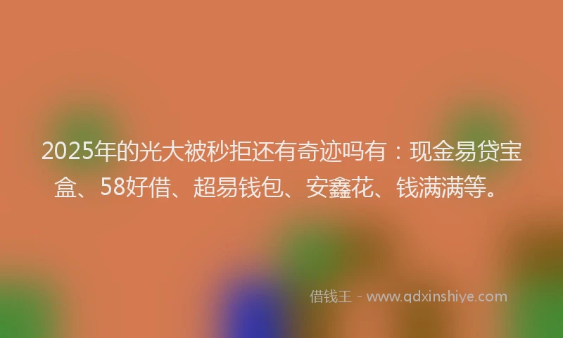 2025年的光大被秒拒还有奇迹吗有：现金易贷宝盒、58好借、超易钱包、安鑫花、钱满满等。