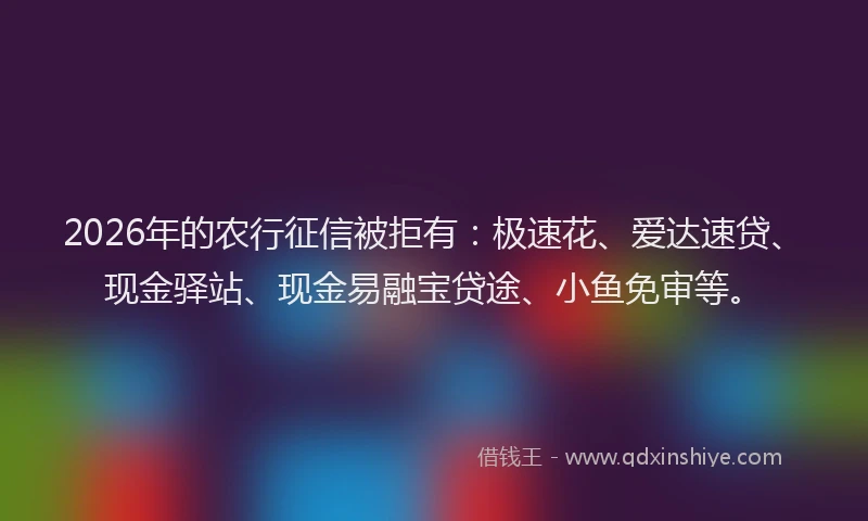 2026年的农行征信被拒有：极速花、爱达速贷、现金驿站、现金易融宝贷途、小鱼免审等。