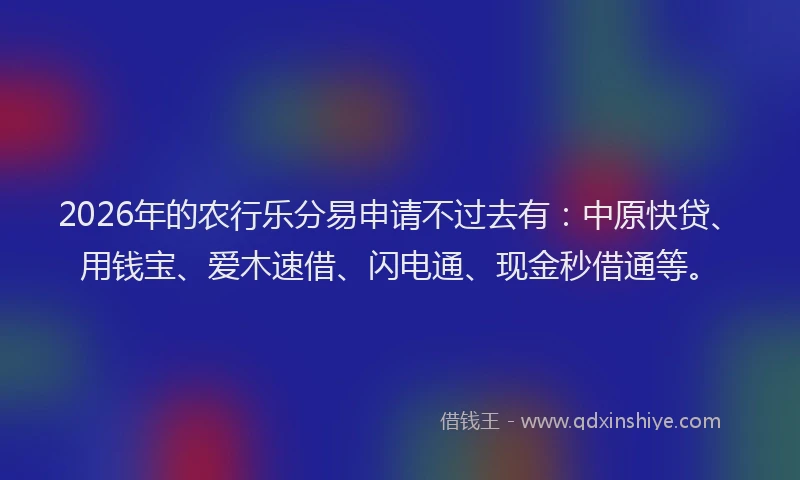 2026年的农行乐分易申请不过去有:中原快贷、用钱宝、爱木速借、闪电通、现金秒借通等。