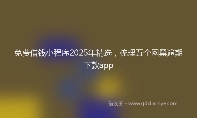 免费借钱小程序2025年精选，梳理五个网黑逾期下款app