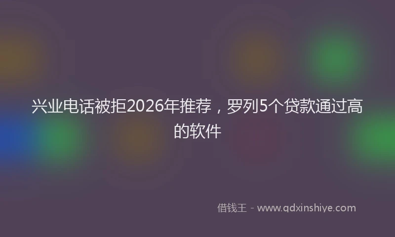 兴业电话被拒2026年推荐，罗列5个贷款通过高的软件