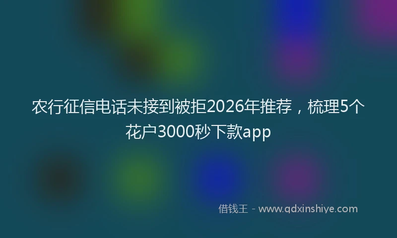 农行征信电话未接到被拒2026年推荐，梳理5个花户3000秒下款app