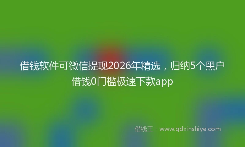 借钱软件可微信提现2026年精选，归纳5个黑户借钱0门槛极速下款app