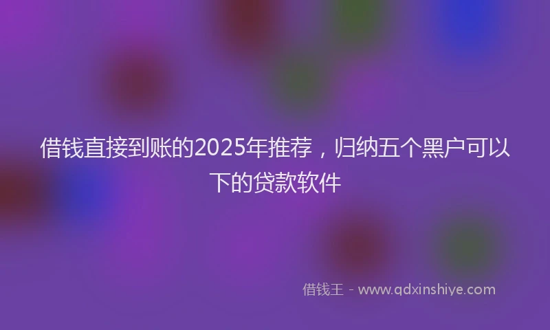 借钱直接到账的2025年推荐，归纳五个黑户可以下的贷款软件