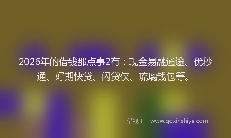 2026年的借钱那点事2有：现金易融通途、优秒通、好期快贷、闪贷侠、琉璃钱包等。
