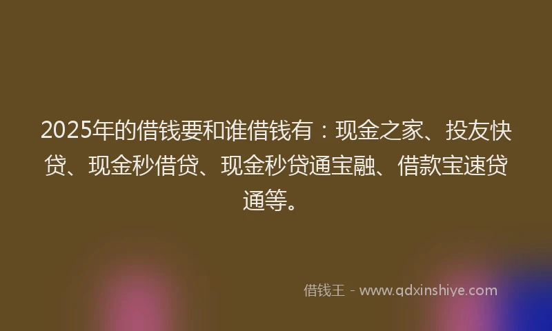 2025年的借钱要和谁借钱有：现金之家、投友快贷、现金秒借贷、现金秒贷通宝融、借款宝速贷通等。