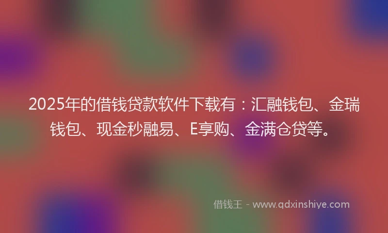 2025年的借钱贷款软件下载有：汇融钱包、金瑞钱包、现金秒融易、E享购、金满仓贷等。