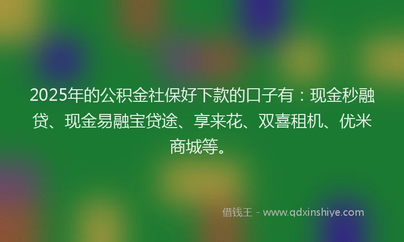 2025年的公积金社保好下款的口子有：现金秒融贷、现金易融宝贷途、享来花、双喜租机、优米商城等。