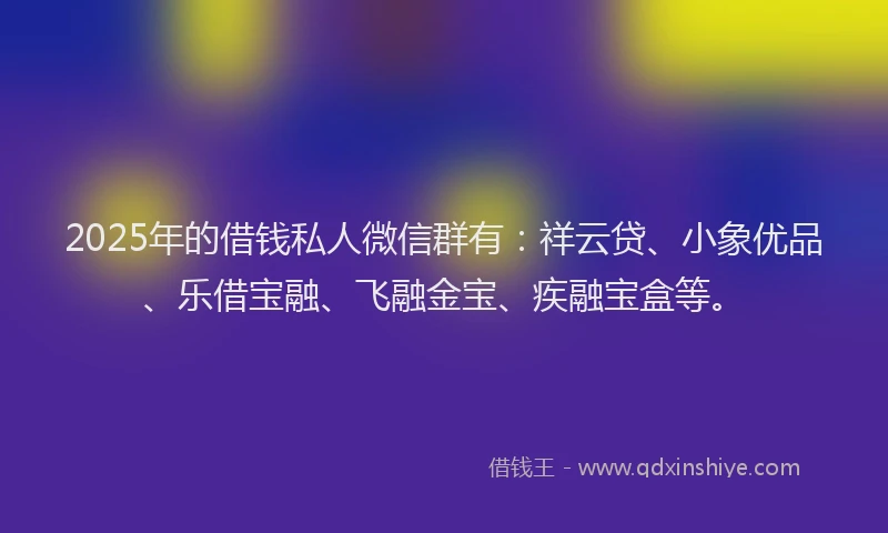 2025年的借钱私人微信群有：祥云贷、小象优品、乐借宝融、飞融金宝、疾融宝盒等。
